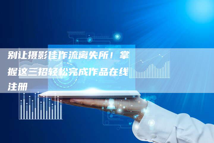 别让摄影佳作流离失所！掌握这三招轻松完成作品在线注册