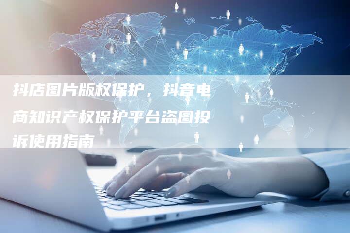 抖店图片版权保护，抖音电商知识产权保护平台盗图投诉使用指南