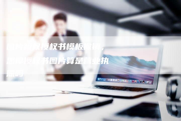 图片版权授权书模板撤销，思埠授权书图片算是营业执照吗