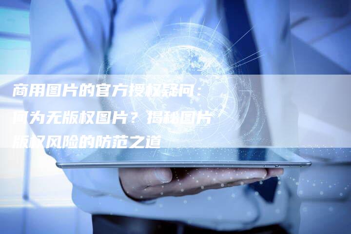 商用图片的官方授权疑问：何为无版权图片？揭秘图片版权风险的防范之道