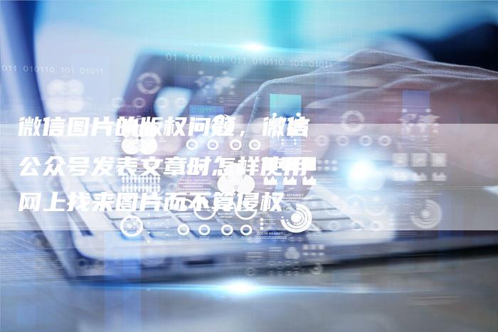 微信图片的版权问题，微信公众号发表文章时怎样使用网上找来图片而不算侵权
