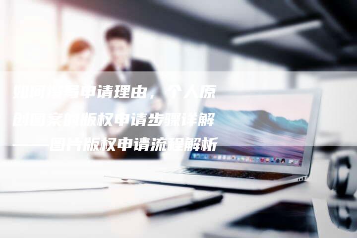 如何撰写申请理由，个人原创图案的版权申请步骤详解——图片版权申请流程解析