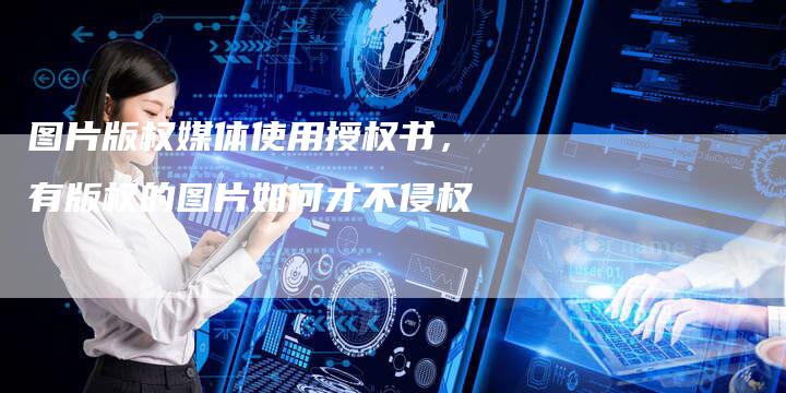 图片版权媒体使用授权书，有版权的图片如何才不侵权