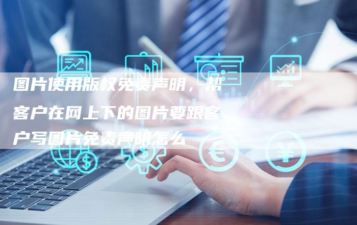 图片使用版权免责声明，帮客户在网上下的图片要跟客户写图片免责声明怎么