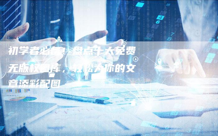 初学者必备！盘点十大免费无版权图库，轻松为你的文章添彩配图