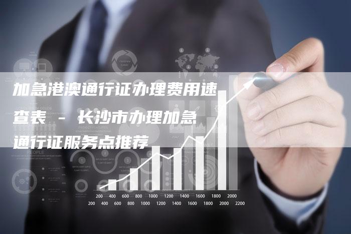 加急港澳通行证办理费用速查表 - 长沙市办理加急通行证服务点推荐
