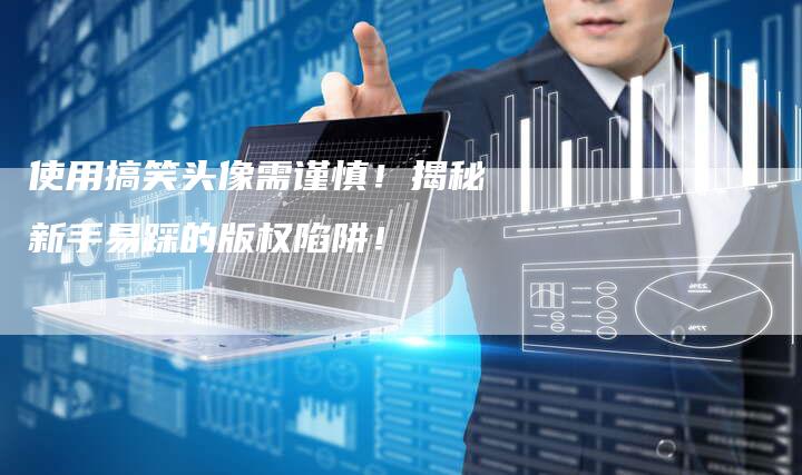 使用搞笑头像需谨慎！揭秘新手易踩的版权陷阱！