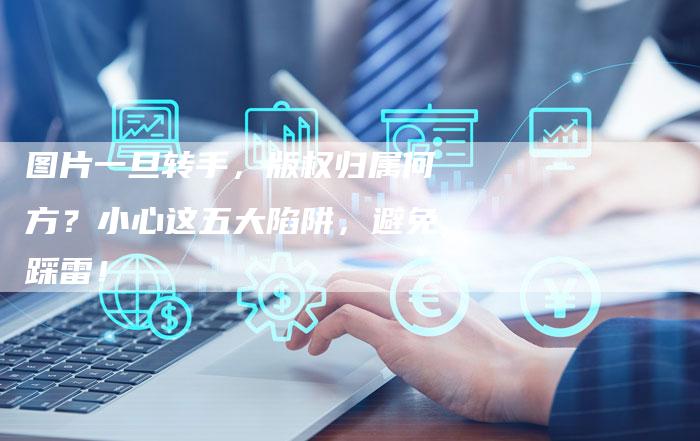 图片一旦转手，版权归属何方？小心这五大陷阱，避免踩雷！