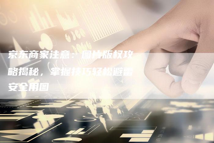 京东商家注意：图片版权攻略揭秘，掌握技巧轻松避雷安全用图