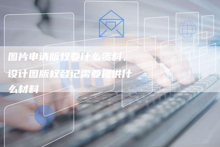 图片申请版权要什么资料，设计图版权登记需要提供什么材料