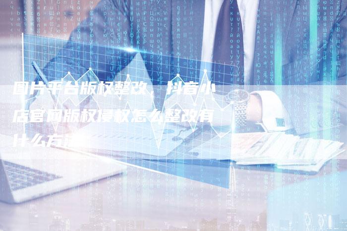 图片平台版权整改，抖音小店官网版权侵权怎么整改有什么方法