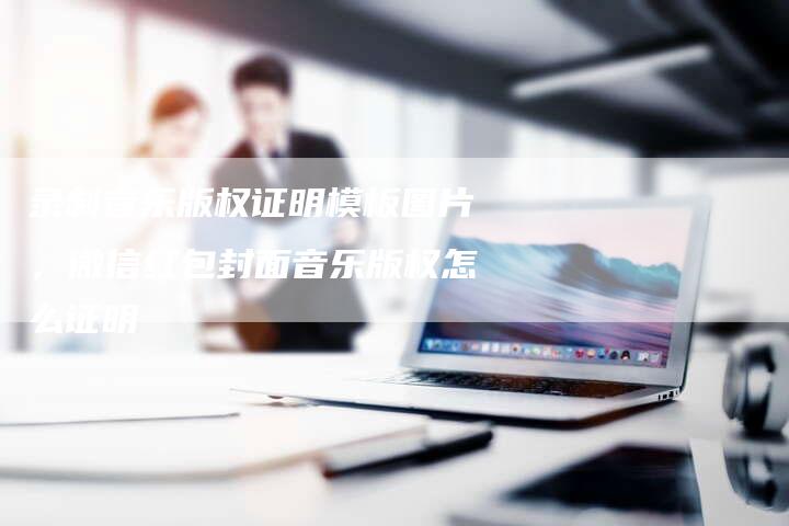 录制音乐版权证明模板图片，微信红包封面音乐版权怎么证明