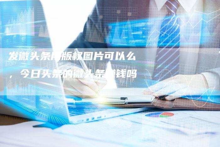发微头条用版权图片可以么，今日头条的微头条赚钱吗
