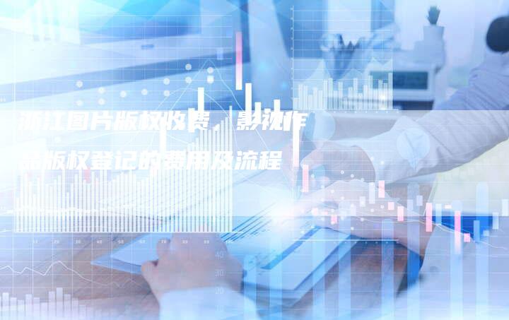 浙江图片版权收费，影视作品版权登记的费用及流程