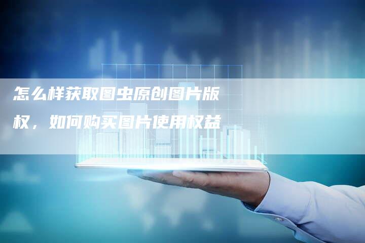 怎么样获取图虫原创图片版权，如何购买图片使用权益