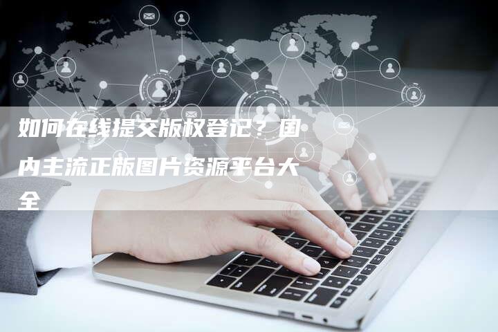 如何在线提交版权登记？国内主流正版图片资源平台大全