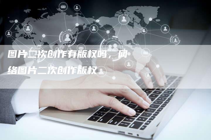 图片二次创作有版权吗，网络图片二次创作版权