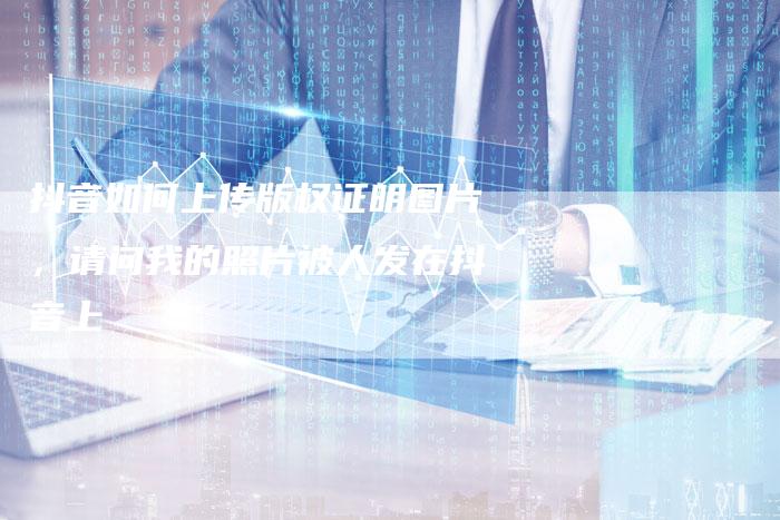 抖音如何上传版权证明图片，请问我的照片被人发在抖音上