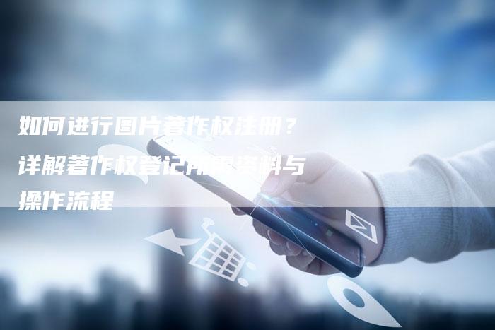 如何进行图片著作权注册？详解著作权登记所需资料与操作流程