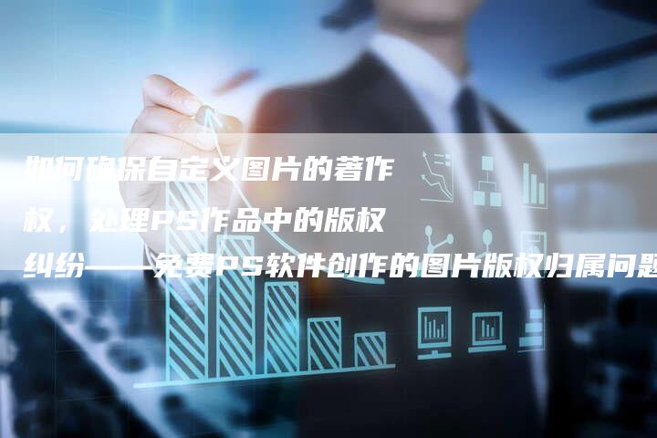 如何确保自定义图片的著作权，处理PS作品中的版权纠纷——免费PS软件创作的图片版权归属问题探讨