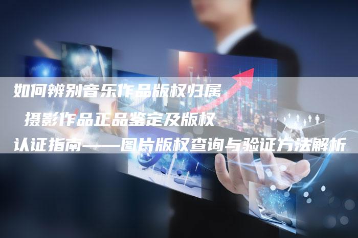 如何辨别音乐作品版权归属 摄影作品正品鉴定及版权认证指南——图片版权查询与验证方法解析