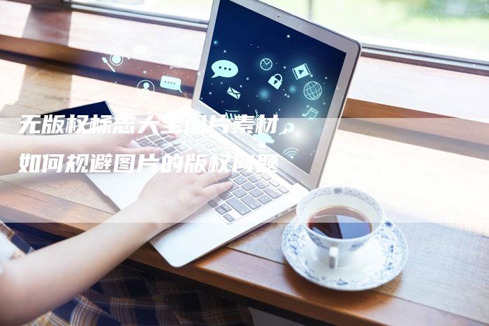 无版权标志大全图片素材，如何规避图片的版权问题