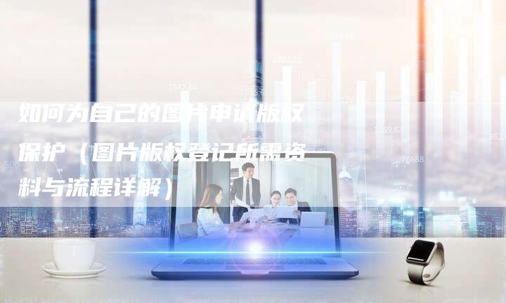 如何为自己的图片申请版权保护（图片版权登记所需资料与流程详解）