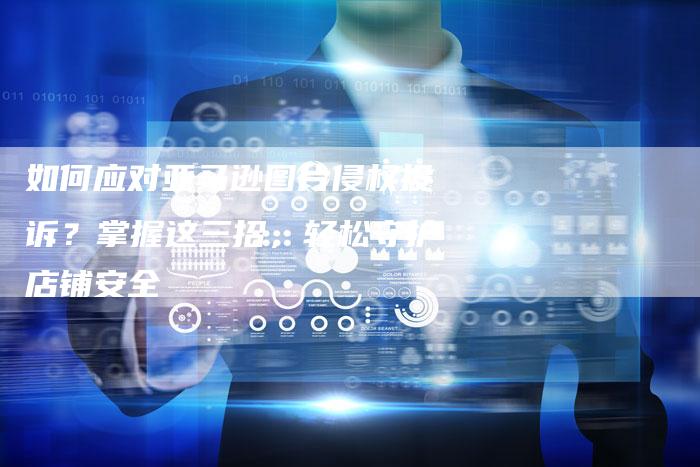 如何应对亚马逊图片侵权投诉？掌握这三招，轻松守护店铺安全