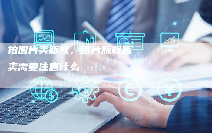 拍图片卖版权，图片版权售卖需要注意什么