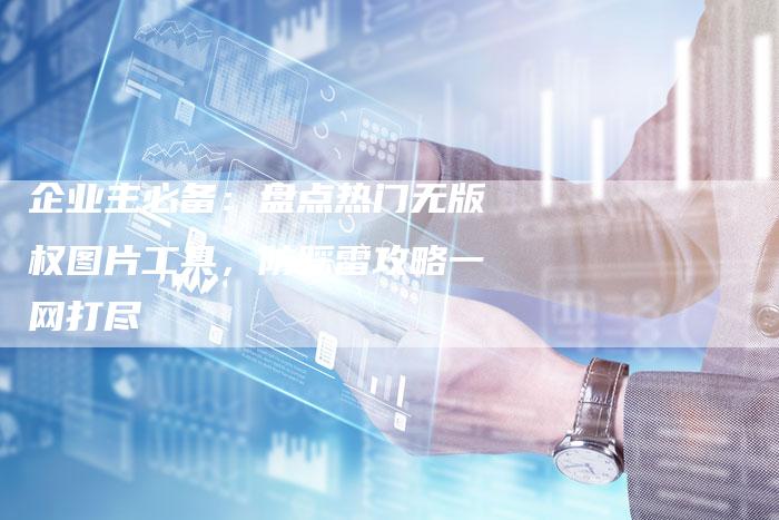 企业主必备：盘点热门无版权图片工具，防踩雷攻略一网打尽