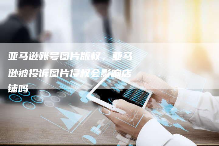 亚马逊账号图片版权，亚马逊被投诉图片侵权会影响店铺吗