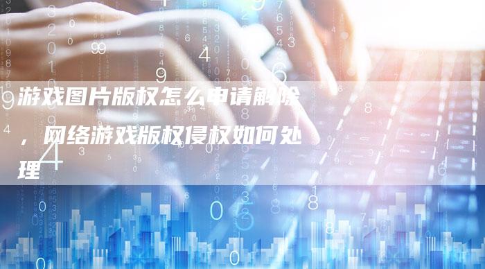 游戏图片版权怎么申请解除，网络游戏版权侵权如何处理