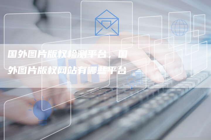 国外图片版权检测平台，国外图片版权网站有哪些平台