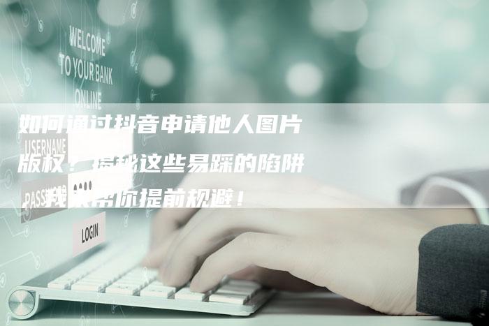 如何通过抖音申请他人图片版权？揭秘这些易踩的陷阱，我来帮你提前规避！