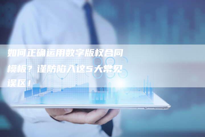 如何正确运用数字版权合同模板？谨防陷入这5大常见误区！