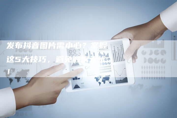 发布抖音图片需小心？掌握这5大技巧，避免触雷无忧！