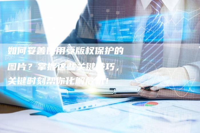 如何妥善使用受版权保护的图片？掌握这些关键技巧，关键时刻帮你化解危机！