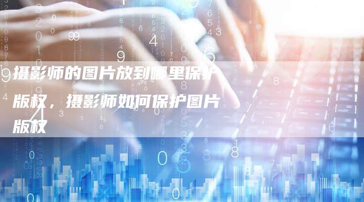 摄影师的图片放到哪里保护版权，摄影师如何保护图片版权
