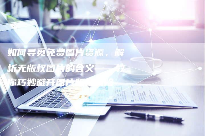 如何寻觅免费图片资源，解析无版权图片的含义——教你巧妙避开图片版权风险