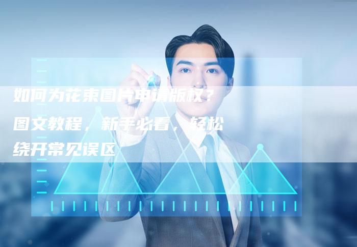 如何为花束图片申请版权？图文教程，新手必看，轻松绕开常见误区