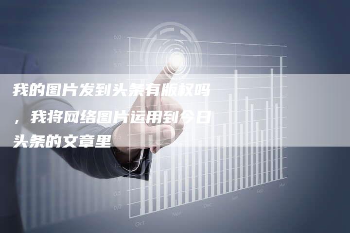 我的图片发到头条有版权吗，我将网络图片运用到今日头条的文章里