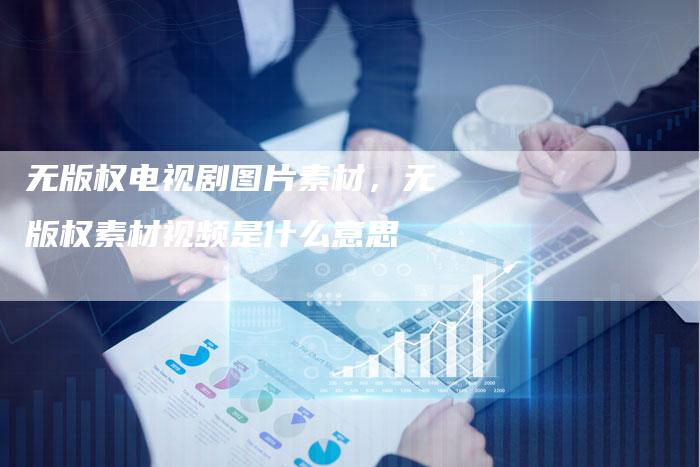 无版权电视剧图片素材，无版权素材视频是什么意思