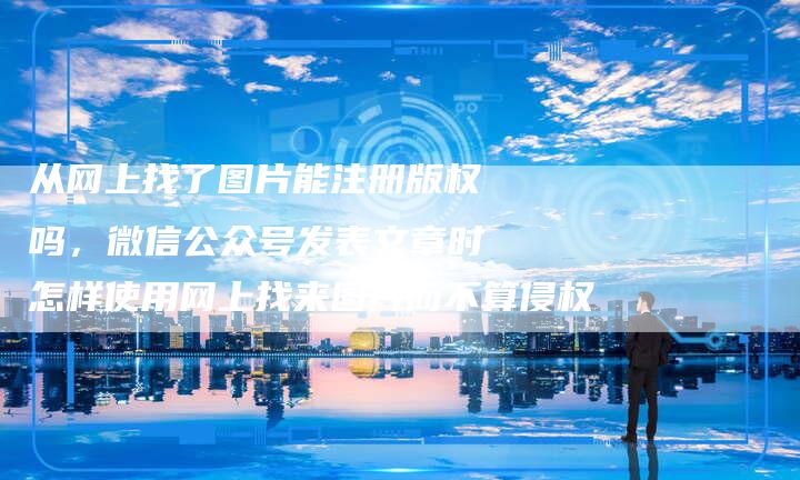 从网上找了图片能注册版权吗，微信公众号发表文章时怎样使用网上找来图片而不算侵权