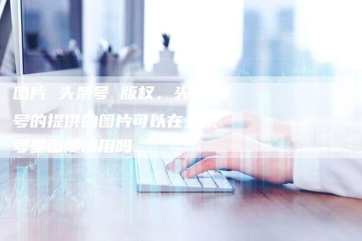 图片 头条号 版权，头条号的提供的图片可以在头条号里面随便用吗
