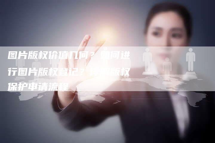 图片版权价值几何？如何进行图片版权登记？详解版权保护申请流程