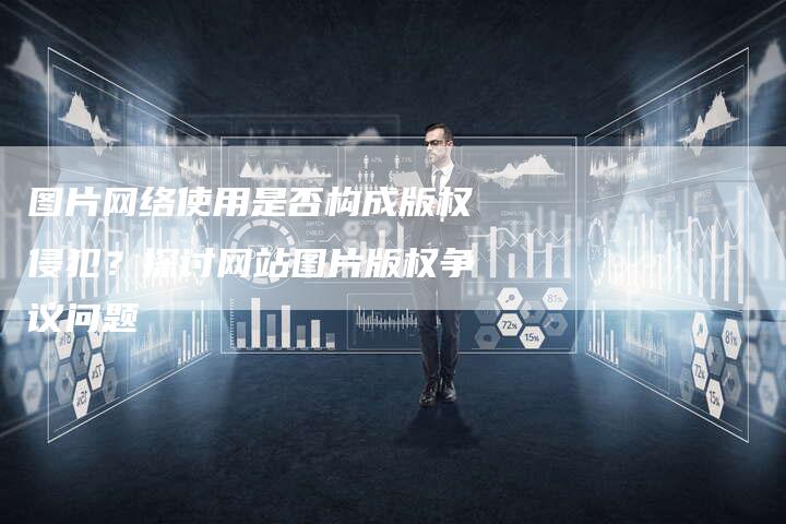 图片网络使用是否构成版权侵犯？探讨网站图片版权争议问题