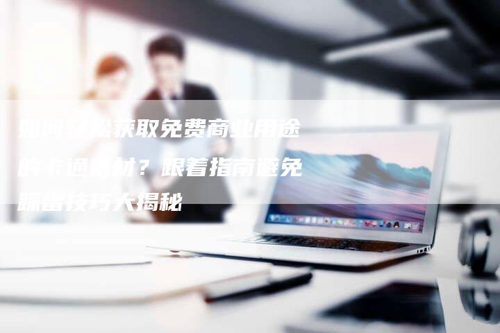 如何轻松获取免费商业用途的卡通素材？跟着指南避免踩雷技巧大揭秘