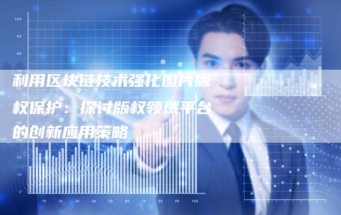 利用区块链技术强化图片版权保护：探讨版权领域平台的创新应用策略