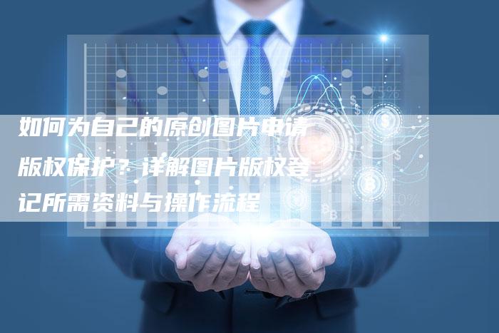 如何为自己的原创图片申请版权保护？详解图片版权登记所需资料与操作流程