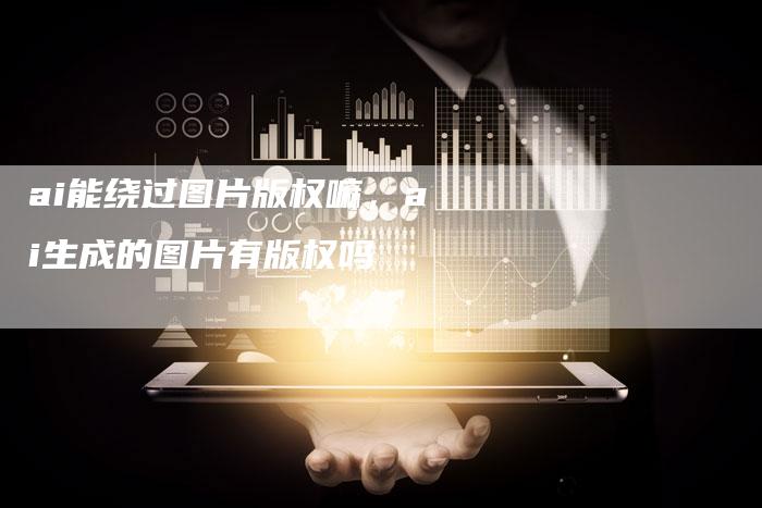 ai能绕过图片版权嘛，ai生成的图片有版权吗